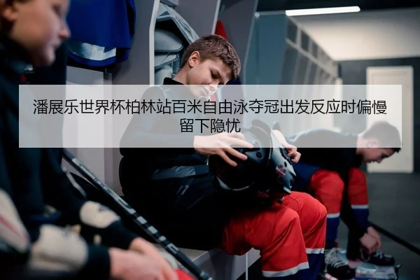 潘展乐世界杯柏林站百米自由泳夺冠出发反应时偏慢留下隐忧