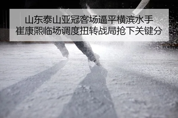 山东泰山亚冠客场逼平横滨水手 崔康熙临场调度扭转战局抢下关键分