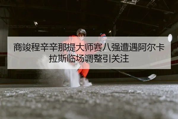 商竣程辛辛那提大师赛八强遭遇阿尔卡拉斯临场调整引关注