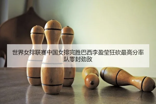 世界女排联赛中国女排完胜巴西李盈莹狂砍最高分率队零封劲敌